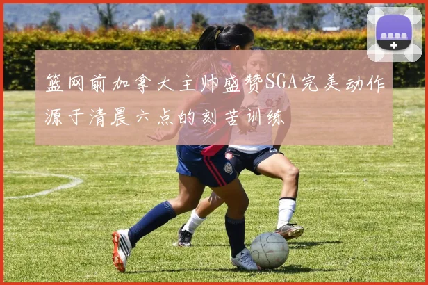 篮网前加拿大主帅盛赞SGA完美动作源于清晨六点的刻苦训练